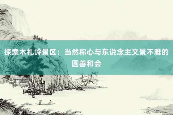 探索木札岭景区：当然称心与东说念主文景不雅的圆善和会