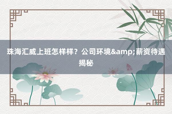 珠海汇威上班怎样样？公司环境&薪资待遇揭秘